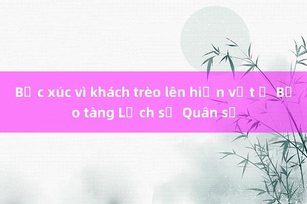 Bức xúc vì khách trèo lên hiện vật ở Bảo tàng Lịch sử Quân sự