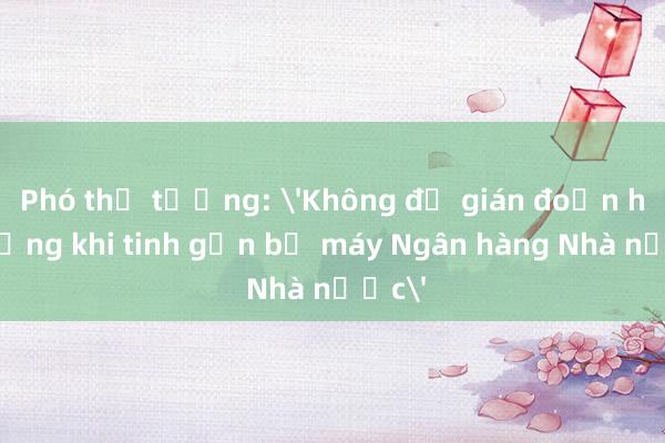 Phó thủ tướng: 'Không để gián đoạn hệ thống khi tinh gọn bộ máy Ngân hàng Nhà nước'