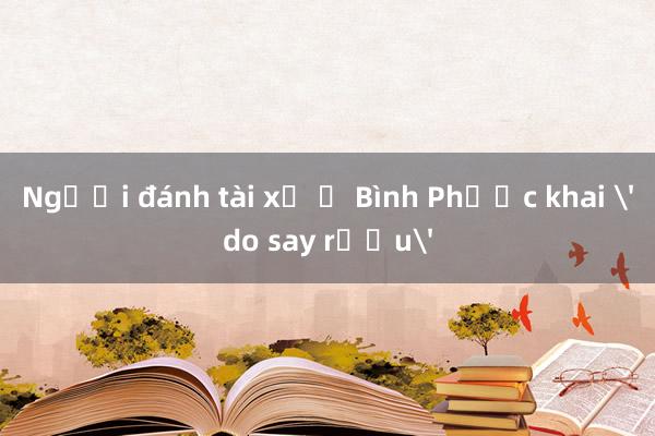 Người đánh tài xế ở Bình Phước khai 'do say rượu'