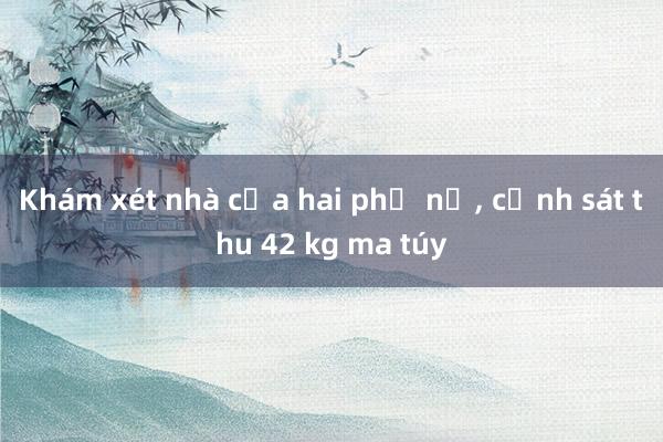 Khám xét nhà của hai phụ nữ, cảnh sát thu 42 kg ma túy