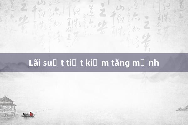 Lãi suất tiết kiệm tăng mạnh