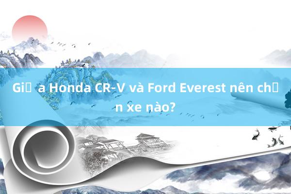 Giữa Honda CR-V và Ford Everest nên chọn xe nào?