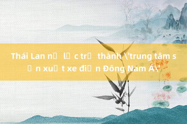 Thái Lan nỗ lực trở thành 'trung tâm sản xuất xe điện Đông Nam Á'