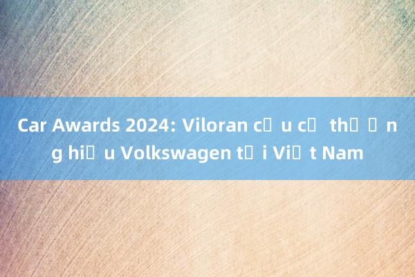 Car Awards 2024: Viloran cứu cả thương hiệu Volkswagen tại Việt Nam