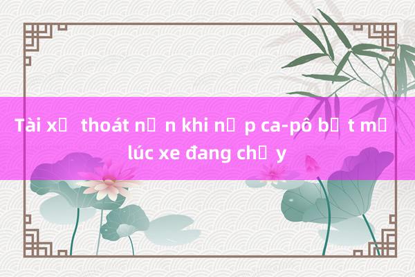 Tài xế thoát nạn khi nắp ca-pô bật mở lúc xe đang chạy