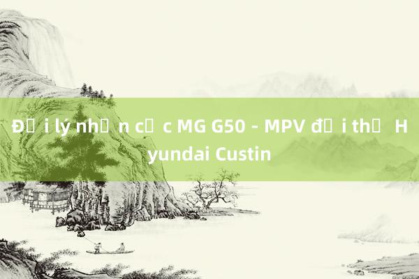 Đại lý nhận cọc MG G50 - MPV đối thủ Hyundai Custin