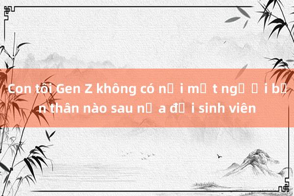 Con tôi Gen Z không có nổi một người bạn thân nào sau nửa đời sinh viên