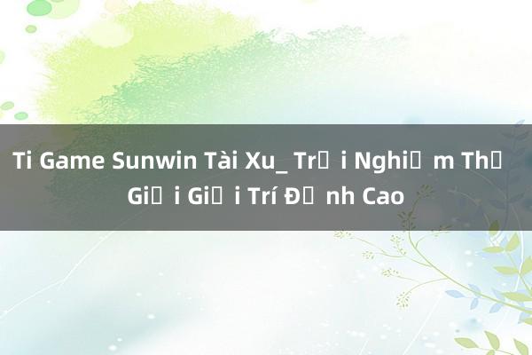 Ti Game Sunwin Tài Xu_ Trải Nghiệm Thế Giới Giải Trí Đỉnh Cao