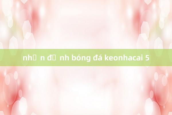 nhận định bóng đá keonhacai 5