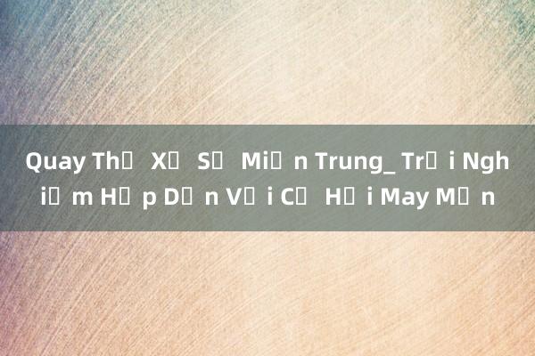 Quay Thử Xổ Số Miền Trung_ Trải Nghiệm Hấp Dẫn Với Cơ Hội May Mắn