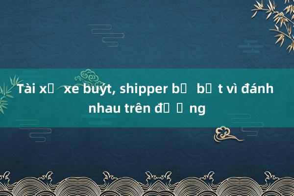 Tài xế xe buýt， shipper bị bắt vì đánh nhau trên đường