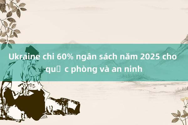 Ukraine chi 60% ngân sách năm 2025 cho quốc phòng và an ninh