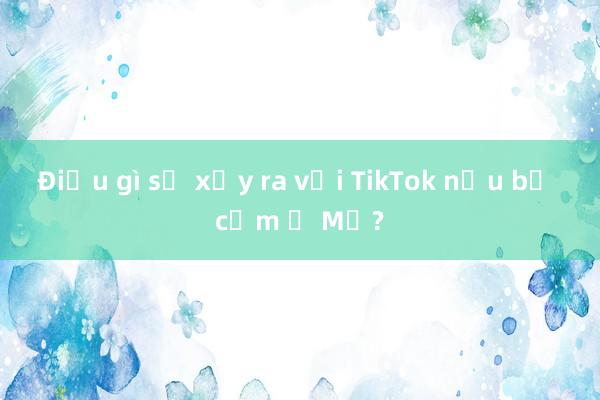 Điều gì sẽ xảy ra với TikTok nếu bị cấm ở Mỹ?