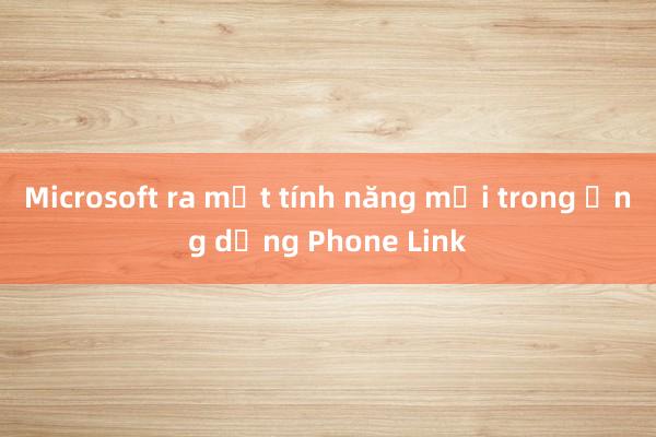 Microsoft ra mắt tính năng mới trong ứng dụng Phone Link