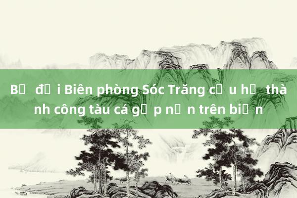 Bộ đội Biên phòng Sóc Trăng cứu hộ thành công tàu cá gặp nạn trên biển