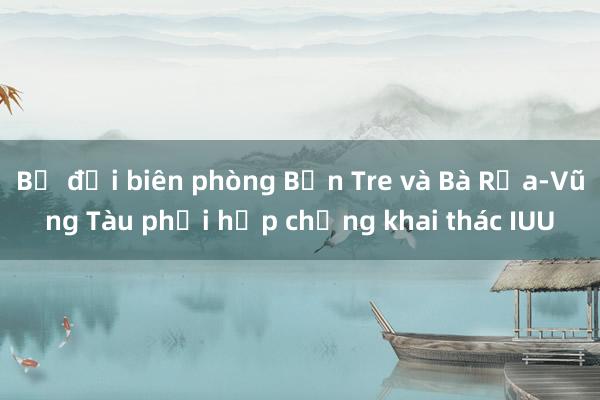 Bộ đội biên phòng Bến Tre và Bà Rịa-Vũng Tàu phối hợp chống khai thác IUU