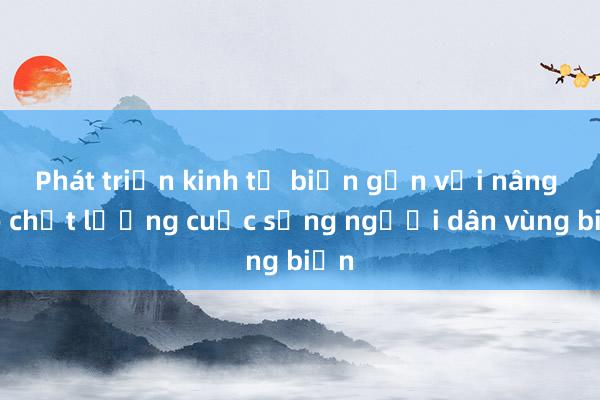 Phát triển kinh tế biển gắn với nâng cao chất lượng cuộc sống người dân vùng biển