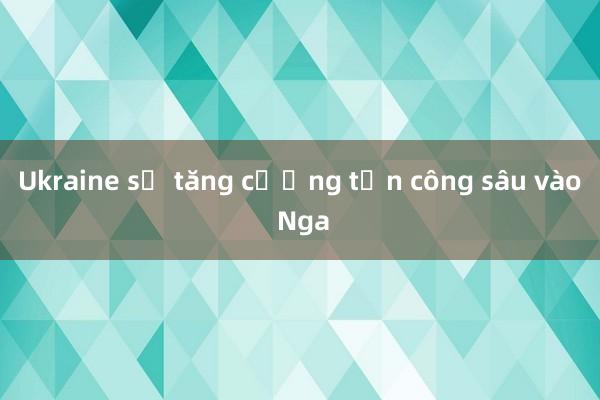 Ukraine sẽ tăng cường tấn công sâu vào Nga