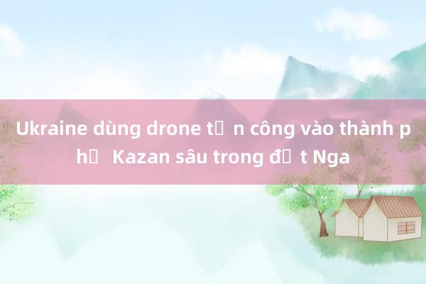 Ukraine dùng drone tấn công vào thành phố Kazan sâu trong đất Nga