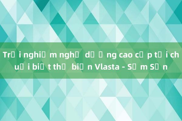 Trải nghiệm nghỉ dưỡng cao cấp tại chuỗi biệt thự biển Vlasta - Sầm Sơn