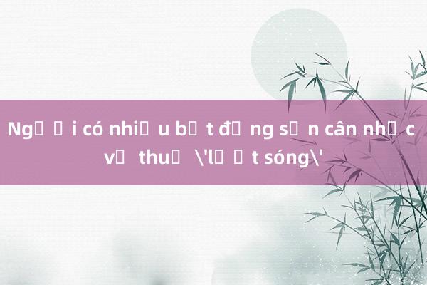 Người có nhiều bất động sản cân nhắc về thuế 'lướt sóng'