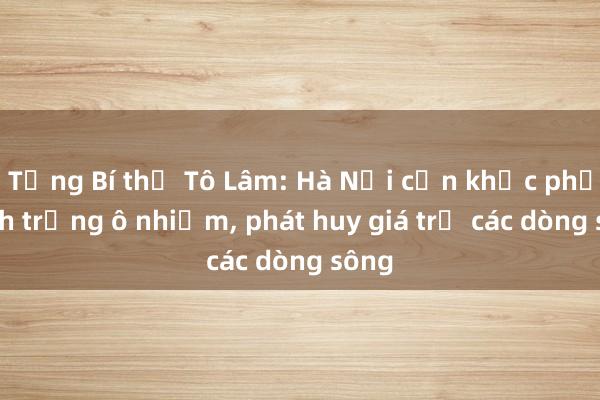 Tổng Bí thư Tô Lâm: Hà Nội cần khắc phục tình trạng ô nhiễm， phát huy giá trị các dòng sông