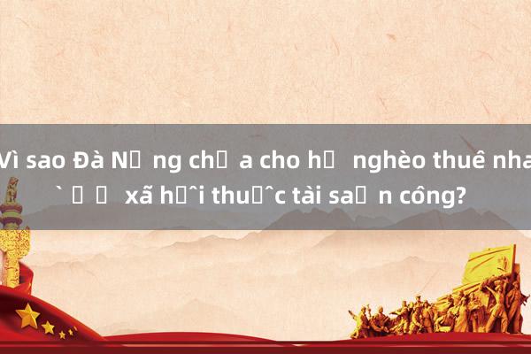 Vì sao Đà Nẵng chưa cho hộ nghèo thuê nhà ở xã hội thuộc tài sản công?