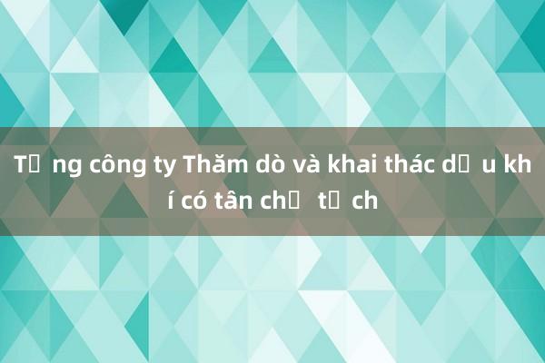 Tổng công ty Thăm dò và khai thác dầu khí có tân chủ tịch