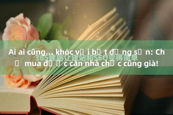 Ai ai cũng... khóc với bất động sản: Chờ mua được căn nhà chắc cũng già!