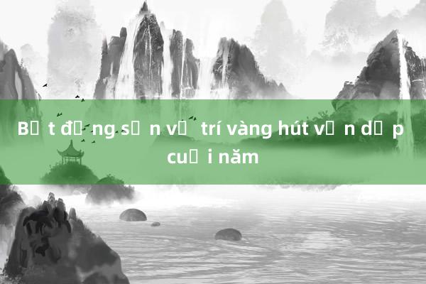 Bất động sản vị trí vàng hút vốn dịp cuối năm