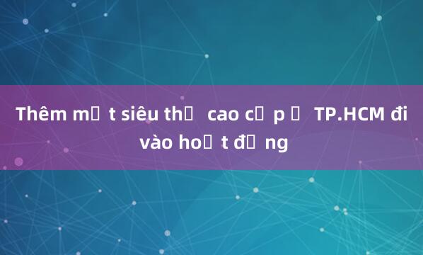 Thêm một siêu thị cao cấp ở TP.HCM đi vào hoạt động