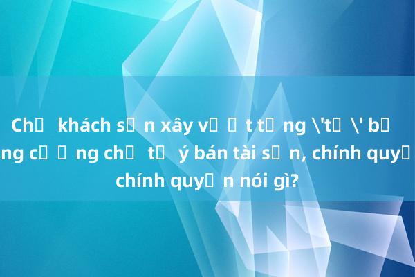 Chủ khách sạn xây vượt tầng 'tố' bị lực lượng cưỡng chế tự ý bán tài sản， chính quyền nói gì?