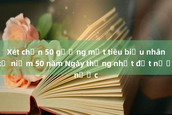 Xét chọn 50 gương mặt tiêu biểu nhân kỷ niệm 50 năm Ngày thống nhất đất nước