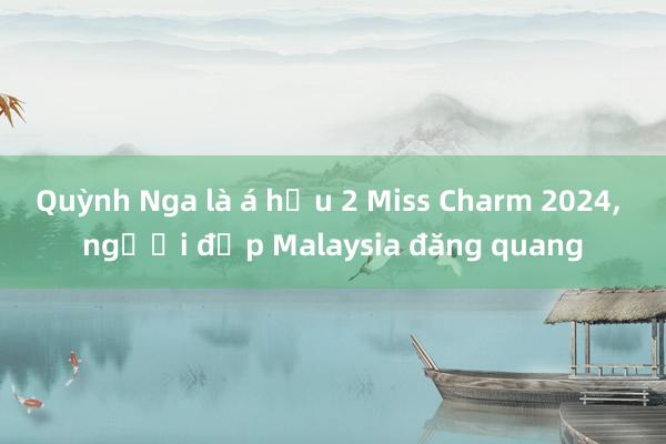 Quỳnh Nga là á hậu 2 Miss Charm 2024, người đẹp Malaysia đăng quang