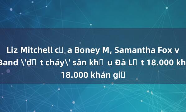 Liz Mitchell của Boney M, Samantha Fox và Joy Band 'đốt cháy' sân khấu Đà Lạt 18.000 khán giả