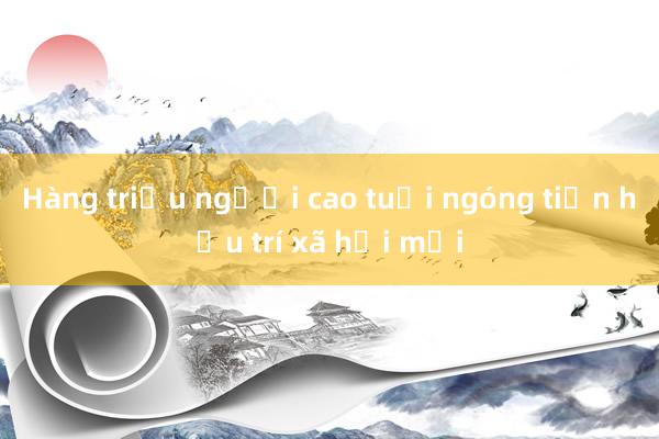 Hàng triệu người cao tuổi ngóng tiền hưu trí xã hội mới