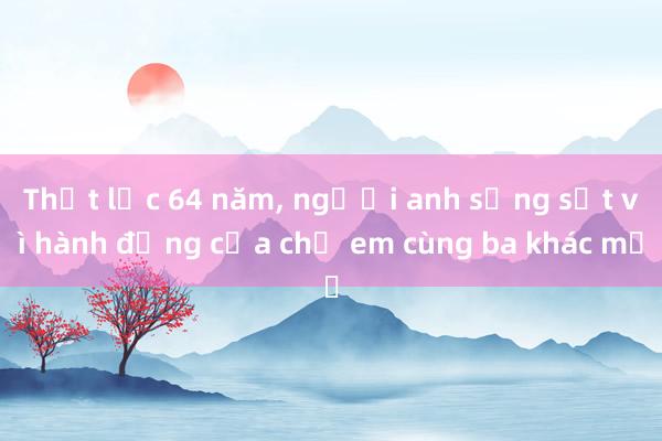 Thất lạc 64 năm， người anh sửng sốt vì hành động của chị em cùng ba khác mẹ