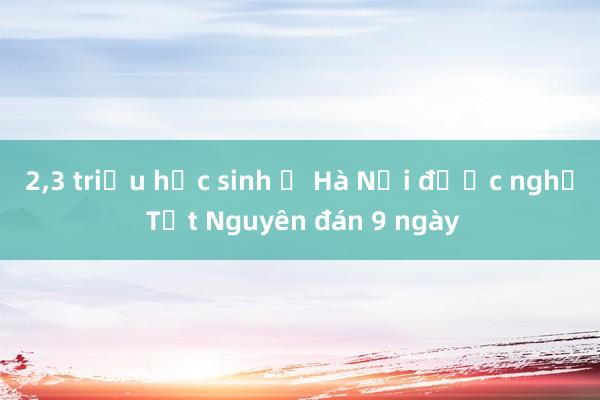 2，3 triệu học sinh ở Hà Nội được nghỉ Tết Nguyên đán 9 ngày