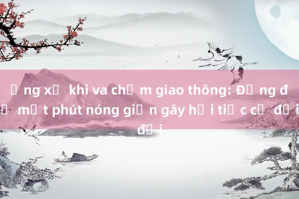 Ứng xử khi va chạm giao thông: Đừng để một phút nóng giận gây hối tiếc cả đời