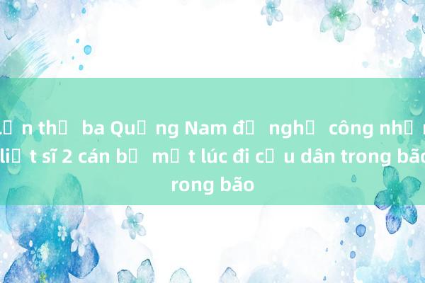 Lần thứ ba Quảng Nam đề nghị công nhận liệt sĩ 2 cán bộ mất lúc đi cứu dân trong bão