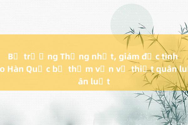 Bộ trưởng Thống nhất, giám đốc tình báo Hàn Quốc bị thẩm vấn về thiết quân luật