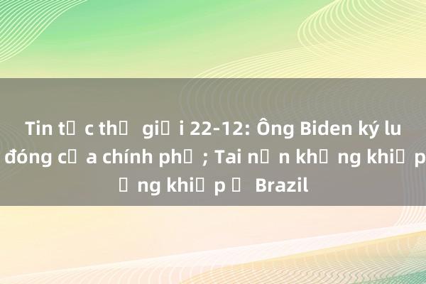 Tin tức thế giới 22-12: Ông Biden ký luật tránh đóng cửa chính phủ; Tai nạn khủng khiếp ở Brazil