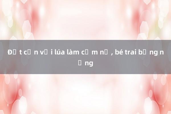 Đốt cồn với lúa làm cốm nổ, bé trai bỏng nặng